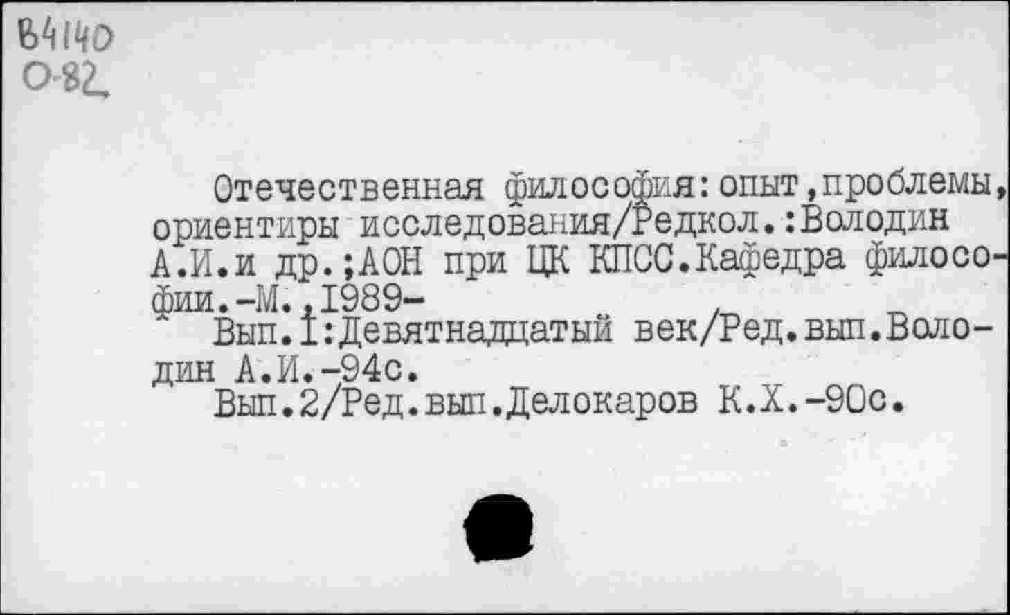 ﻿ЬМЦО 0 32,
Отечественная философия:опыт,проблемы, ориентиры исследования/Редкол.:Володин А.И.и др.;АОН при ЦК КПСС.Кафедра философии.-М., 1989-	.
Вып.1:Девятнадцатый век/Ред.вып.Володин А.И.-94с.
Вып.2/Ред.вып.Делокаров К.Х.-90С.